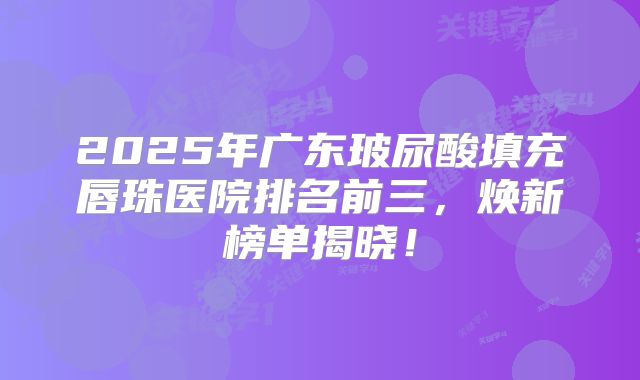 2025年广东玻尿酸填充唇珠医院排名前三，焕新榜单揭晓！