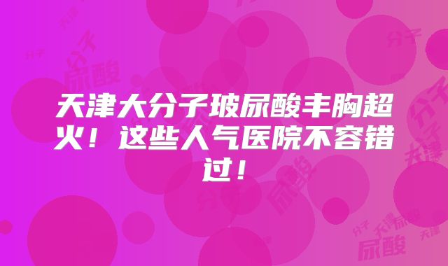 天津大分子玻尿酸丰胸超火！这些人气医院不容错过！