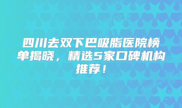 四川去双下巴吸脂医院榜单揭晓，精选5家口碑机构推荐！