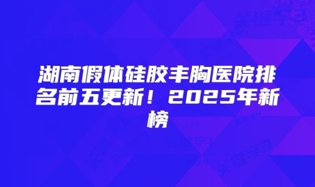 湖南假体硅胶丰胸医院排名前五更新！2025年新榜