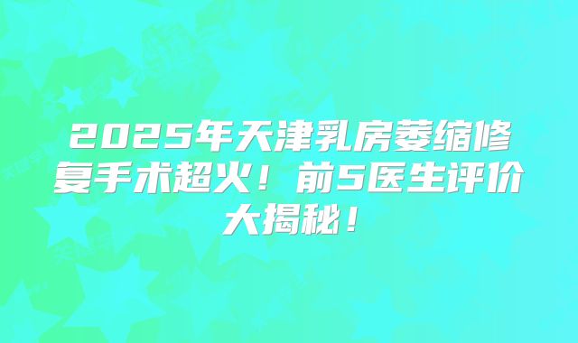 2025年天津乳房萎缩修复手术超火！前5医生评价大揭秘！