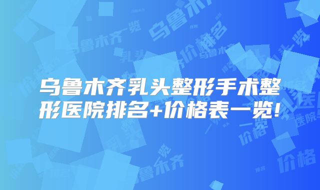 乌鲁木齐乳头整形手术整形医院排名+价格表一览!
