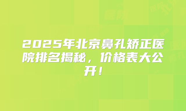 2025年北京鼻孔矫正医院排名揭秘，价格表大公开！