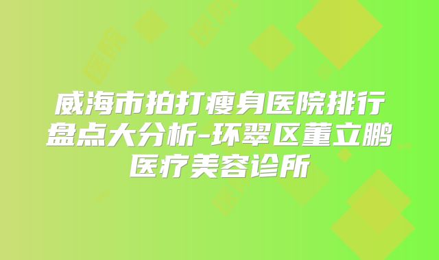 威海市拍打瘦身医院排行盘点大分析-环翠区董立鹏医疗美容诊所