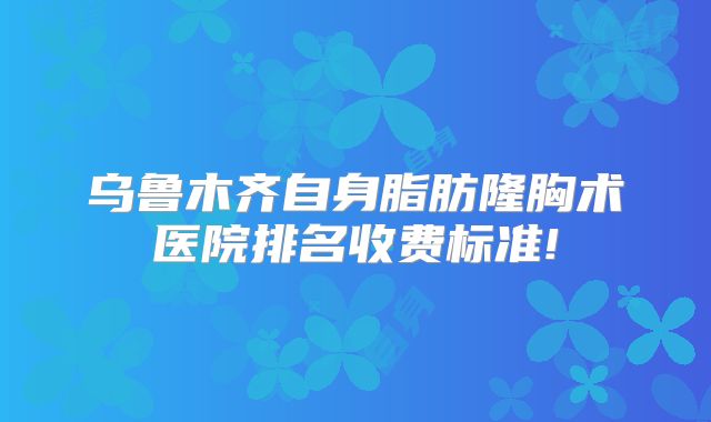 乌鲁木齐自身脂肪隆胸术医院排名收费标准!
