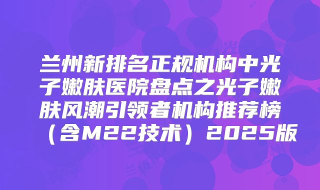 兰州新排名正规机构中光子嫩肤医院盘点之光子嫩肤风潮引领者机构推荐榜（含M22技术）2025版