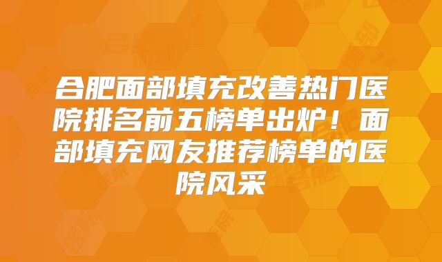 合肥面部填充改善热门医院排名前五榜单出炉！面部填充网友推荐榜单的医院风采