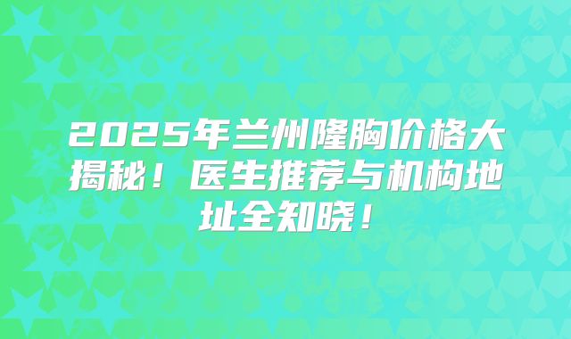 2025年兰州隆胸价格大揭秘！医生推荐与机构地址全知晓！