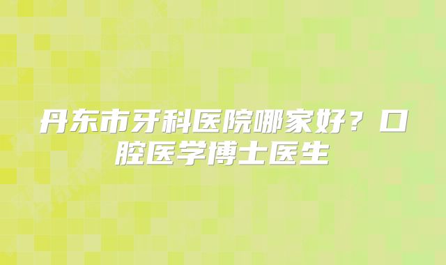 丹东市牙科医院哪家好？口腔医学博士医生
