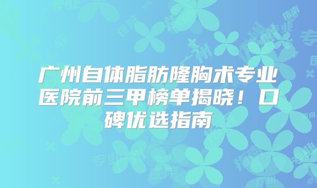 广州自体脂肪隆胸术专业医院前三甲榜单揭晓！口碑优选指南