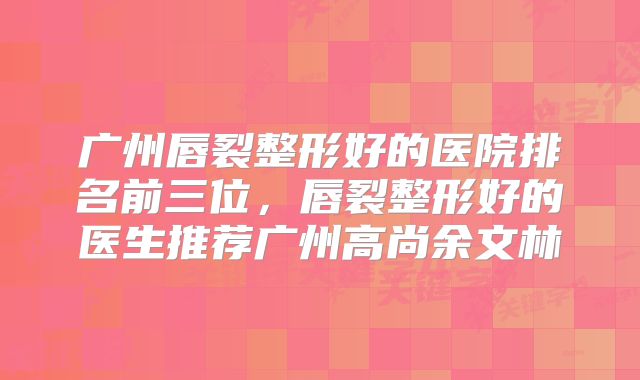 广州唇裂整形好的医院排名前三位，唇裂整形好的医生推荐广州高尚余文林