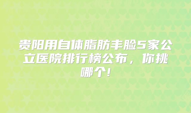 贵阳用自体脂肪丰脸5家公立医院排行榜公布，你挑哪个!