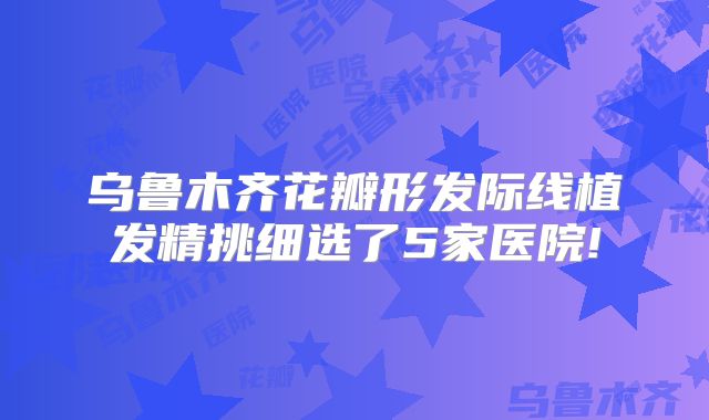 乌鲁木齐花瓣形发际线植发精挑细选了5家医院!