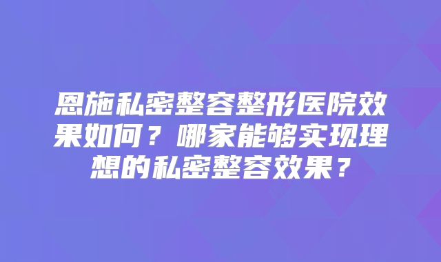 恩施私密整容整形医院效果如何？哪家能够实现理想的私密整容效果？