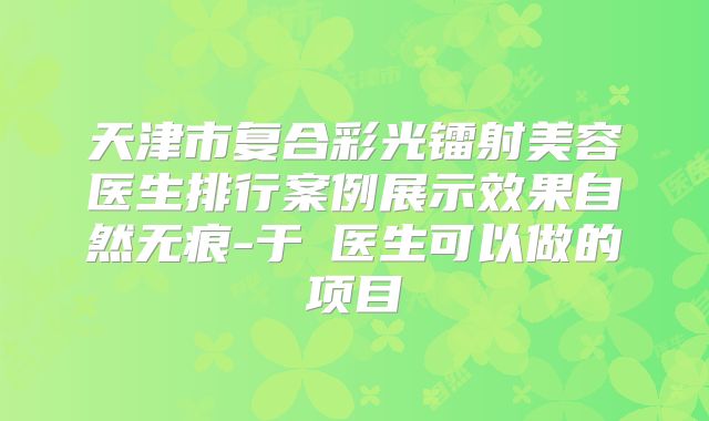 天津市复合彩光镭射美容医生排行案例展示效果自然无痕-于湧医生可以做的项目