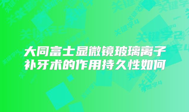 大同富士显微镜玻璃离子补牙术的作用持久性如何