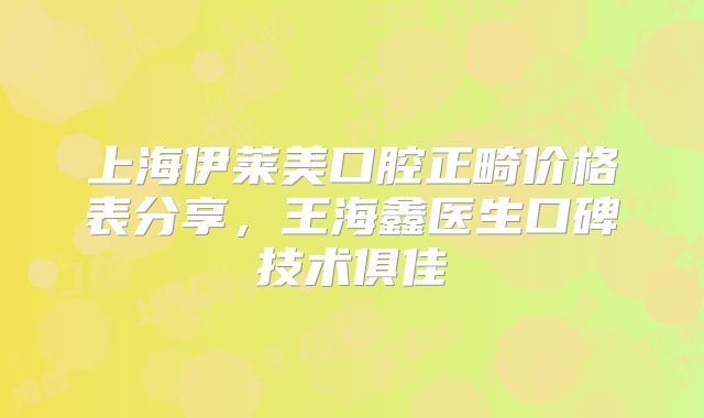 上海伊莱美口腔正畸价格表分享，王海鑫医生口碑技术俱佳