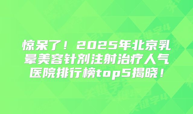 惊呆了！2025年北京乳晕美容针剂注射治疗人气医院排行榜top5揭晓！