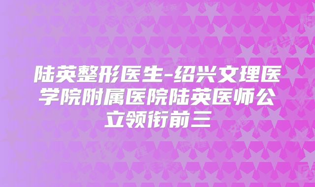 陆英整形医生-绍兴文理医学院附属医院陆英医师公立领衔前三