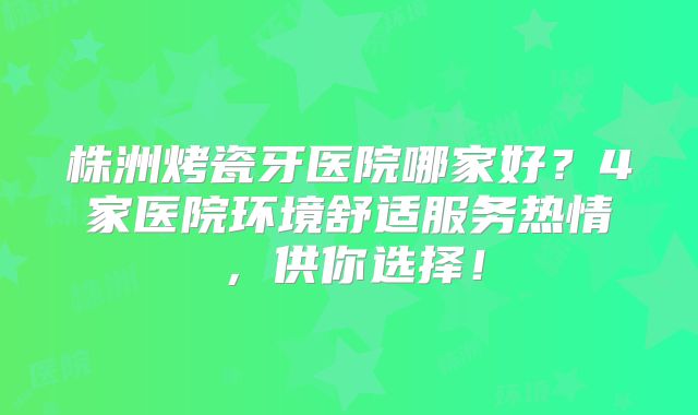 株洲烤瓷牙医院哪家好？4家医院环境舒适服务热情，供你选择！