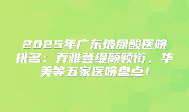 2025年广东玻尿酸医院排名：乔雅登缇颜领衔，华美等五家医院盘点！
