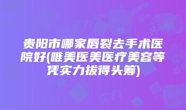贵阳市哪家唇裂去手术医院好(唯美医美医疗美容等凭实力拔得头筹)