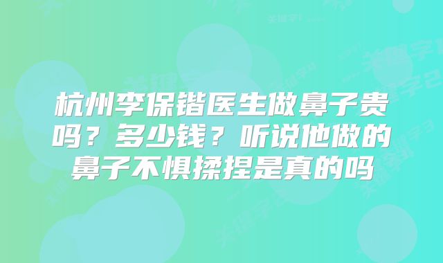 杭州李保锴医生做鼻子贵吗？多少钱？听说他做的鼻子不惧揉捏是真的吗