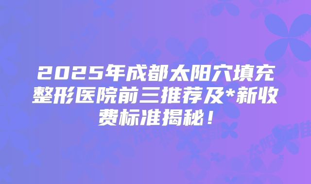 2025年成都太阳穴填充整形医院前三推荐及*新收费标准揭秘！