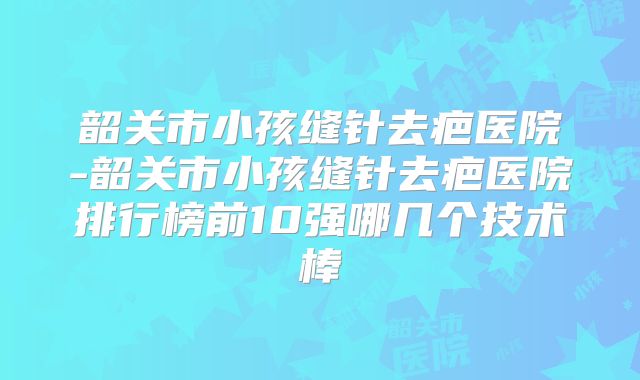 韶关市小孩缝针去疤医院-韶关市小孩缝针去疤医院排行榜前10强哪几个技术棒