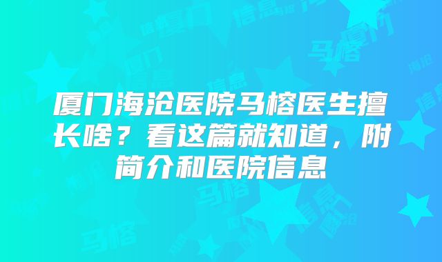 厦门海沧医院马榕医生擅长啥？看这篇就知道，附简介和医院信息