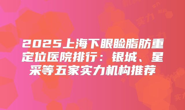 2025上海下眼睑脂肪重定位医院排行：银城、星采等五家实力机构推荐