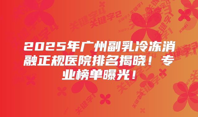 2025年广州副乳冷冻消融正规医院排名揭晓！专业榜单曝光！