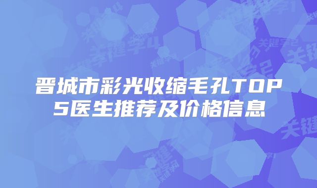 晋城市彩光收缩毛孔TOP5医生推荐及价格信息