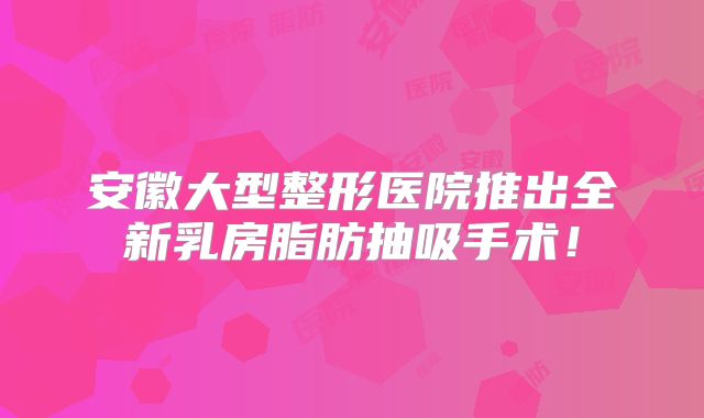 安徽大型整形医院推出全新乳房脂肪抽吸手术！