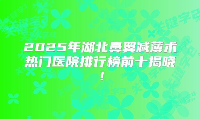 2025年湖北鼻翼减薄术热门医院排行榜前十揭晓！