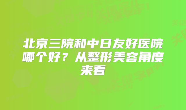 北京三院和中日友好医院哪个好？从整形美容角度来看
