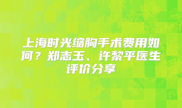 上海时光缩胸手术费用如何？郑志玉、许黎平医生评价分享
