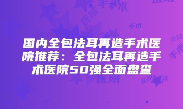国内全包法耳再造手术医院推荐：全包法耳再造手术医院50强全面盘查