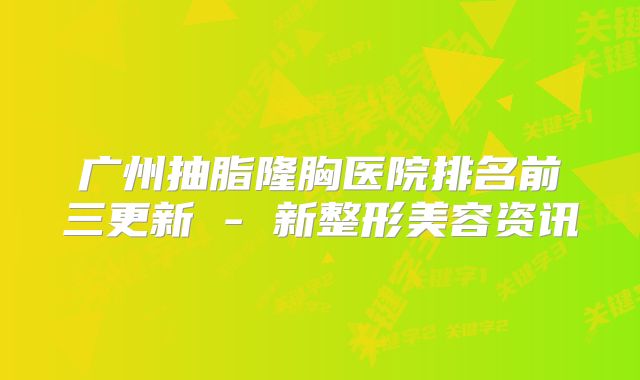 广州抽脂隆胸医院排名前三更新 - 新整形美容资讯