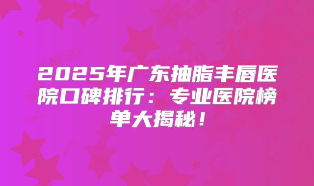 2025年广东抽脂丰唇医院口碑排行：专业医院榜单大揭秘！