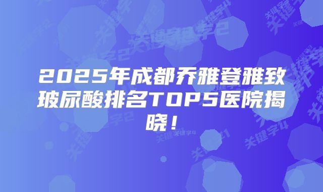 2025年成都乔雅登雅致玻尿酸排名TOP5医院揭晓！