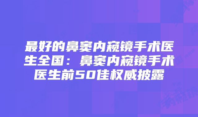 最好的鼻窦内窥镜手术医生全国：鼻窦内窥镜手术医生前50佳权威披露