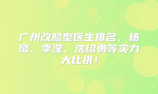 广州改脸型医生排名，杨璐、季滢、沈绍勇等实力大比拼！