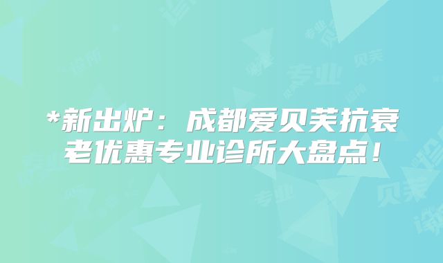 *新出炉：成都爱贝芙抗衰老优惠专业诊所大盘点！