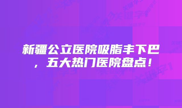 新疆公立医院吸脂丰下巴，五大热门医院盘点！