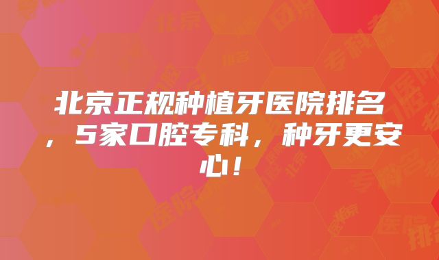 北京正规种植牙医院排名，5家口腔专科，种牙更安心！
