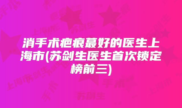 消手术疤痕蕞好的医生上海市(苏剑生医生首次锁定榜前三)