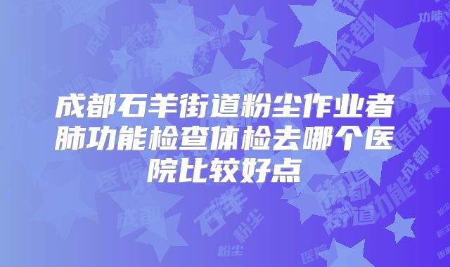 成都石羊街道粉尘作业者肺功能检查体检去哪个医院比较好点