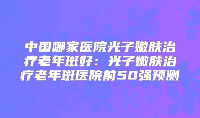 中国哪家医院光子嫩肤治疗老年斑好：光子嫩肤治疗老年斑医院前50强预测