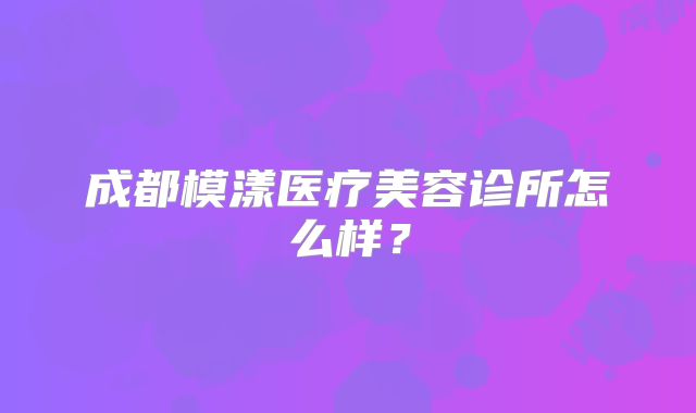 成都模漾医疗美容诊所怎么样？